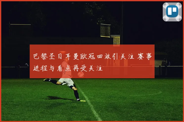 巴黎圣日耳曼欧冠回放引关注 赛事进程与看点再受关注