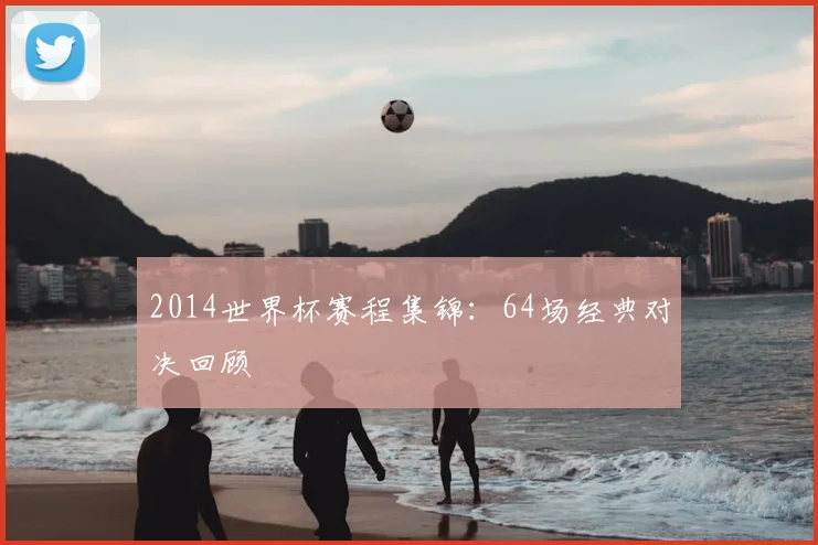 2014世界杯赛程集锦：64场经典对决回顾