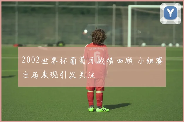 2002世界杯葡萄牙战绩回顾 小组赛出局表现引发关注
