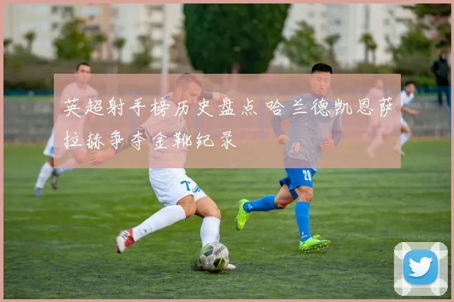 英超射手榜历史盘点 哈兰德凯恩萨拉赫争夺金靴纪录