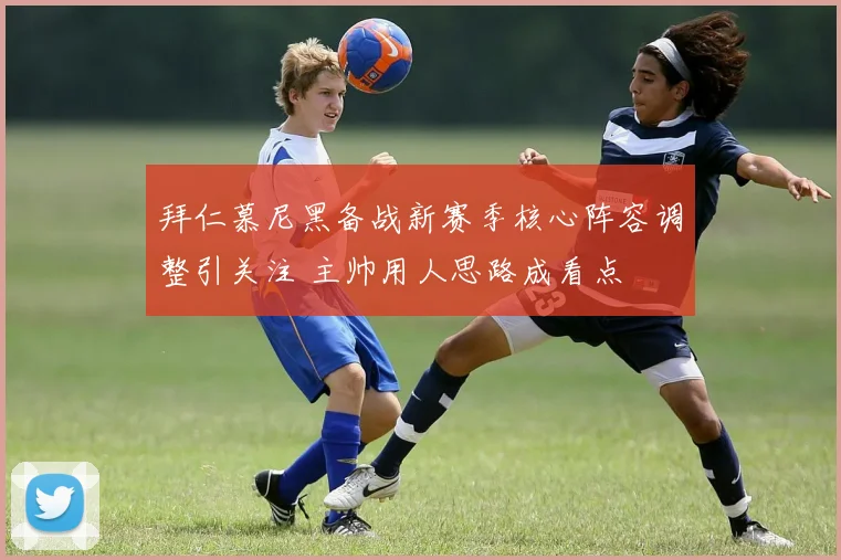 拜仁慕尼黑备战新赛季核心阵容调整引关注 主帅用人思路成看点