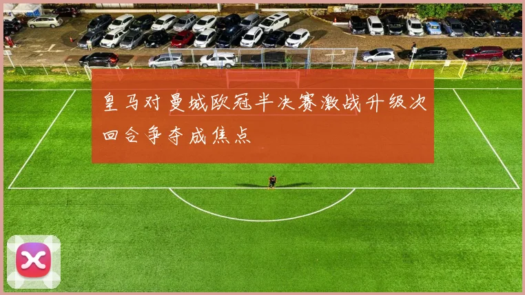 皇马对曼城欧冠半决赛激战升级次回合争夺成焦点
