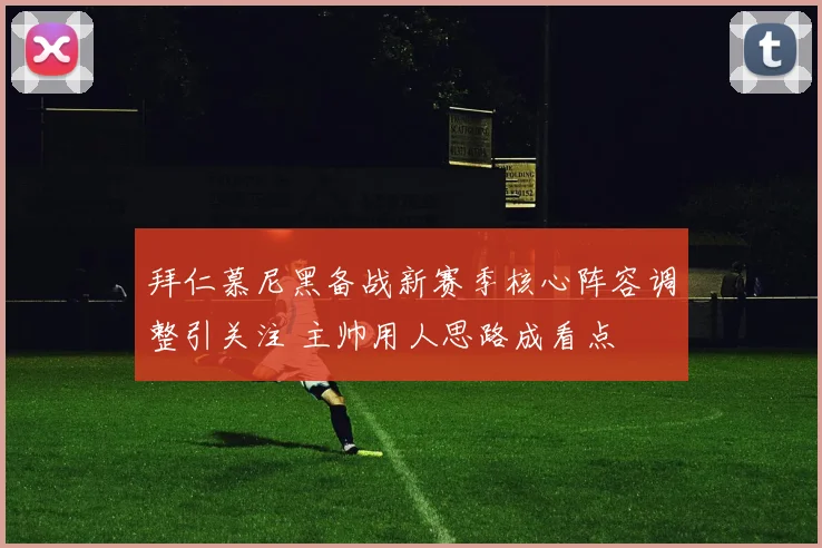 拜仁慕尼黑备战新赛季核心阵容调整引关注 主帅用人思路成看点