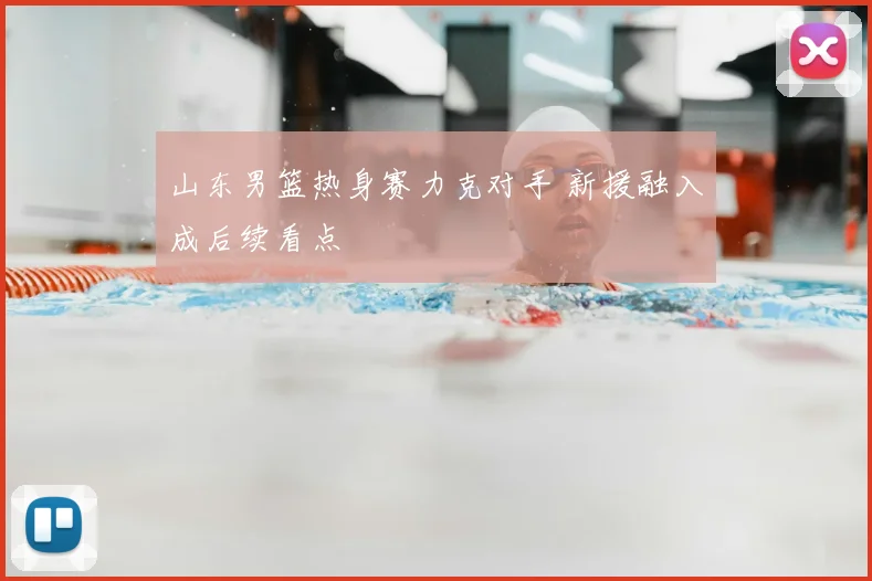 山东男篮热身赛力克对手 新援融入成后续看点