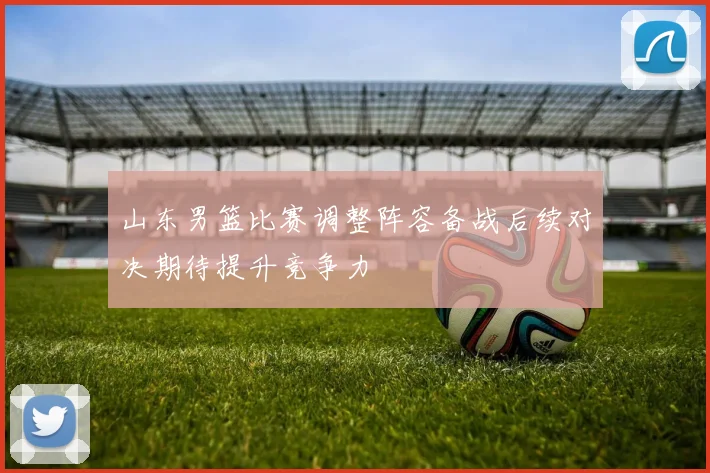 山东男篮比赛调整阵容备战后续对决期待提升竞争力